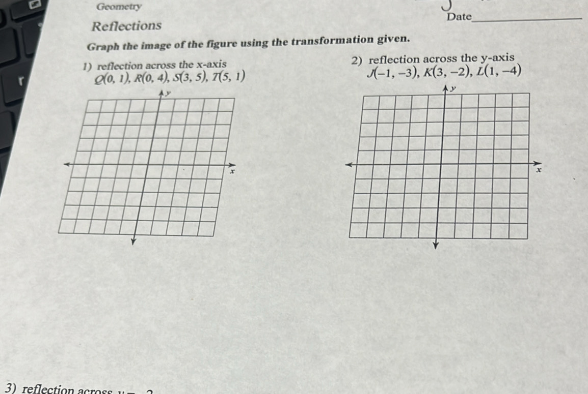 Geometry 
Date_ 
Reflections 
Graph the image of the figure using the transformation given. 
1) reflection across the x-axis 2) reflection across the y-axis
Q(0,1), R(0,4), S(3,5), T(5,1)
J(-1,-3), K(3,-2), L(1,-4)
3 reflection across