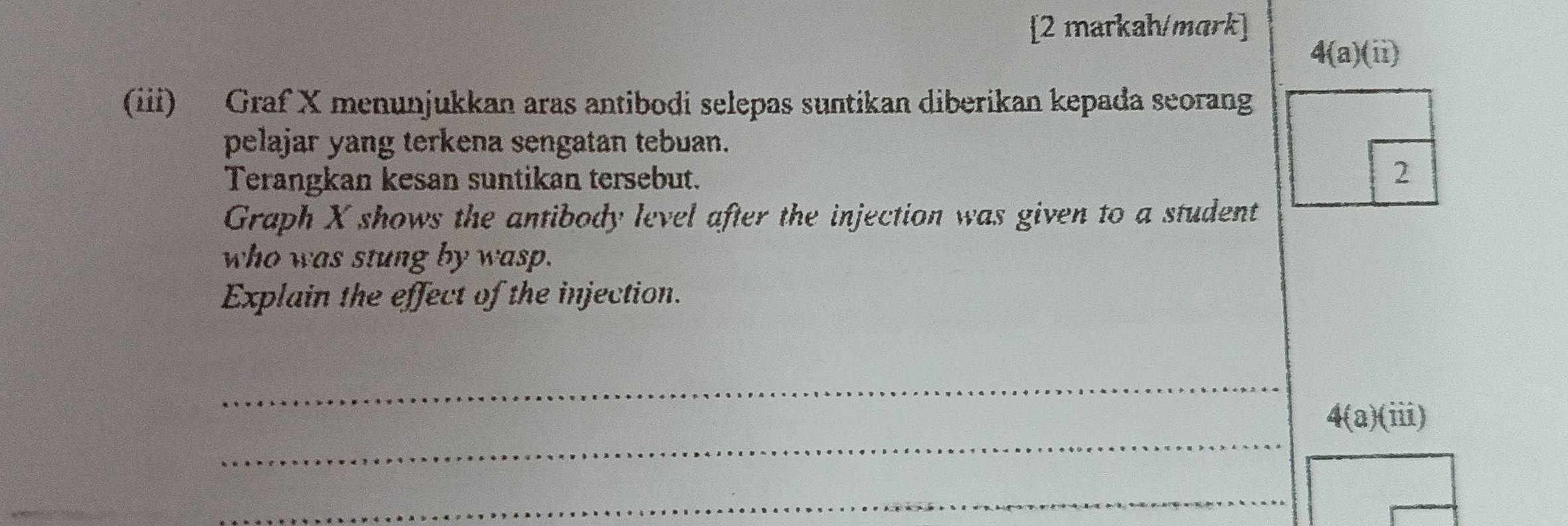 [2 markah/mark] 
4(a)(ii) 
(iii) Graf X menunjukkan aras antibodi selepas suntikan diberikan kepada seorang 
pelajar yang terkena sengatan tebuan. 
Terangkan kesan suntikan tersebut. 2 
Graph X shows the antibody level after the injection was given to a student 
who was stung by wasp. 
Explain the effect of the injection. 
_ 
_ 
4(a)(iii) 
_