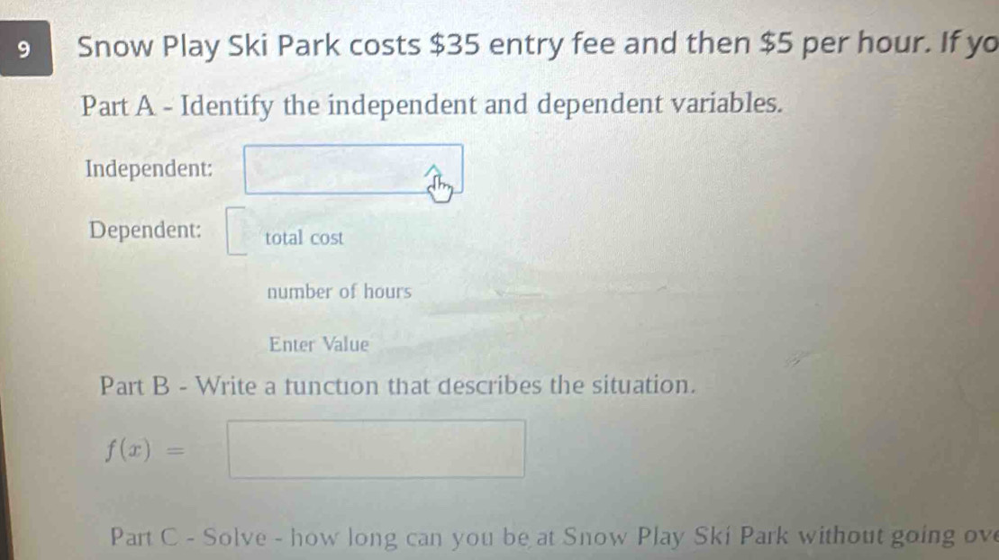 Snow Play Ski Park costs $35 entry fee and then $5 per hour. If yo 
Part A - Identify the independent and dependent variables. 
Independent: 
Dependent: total cost 
number of hours
Enter Value 
Part B - Write a function that describes the situation.
f(x)=
Part C - Solve - how long can you be at Snow Play Ski Park without going ove