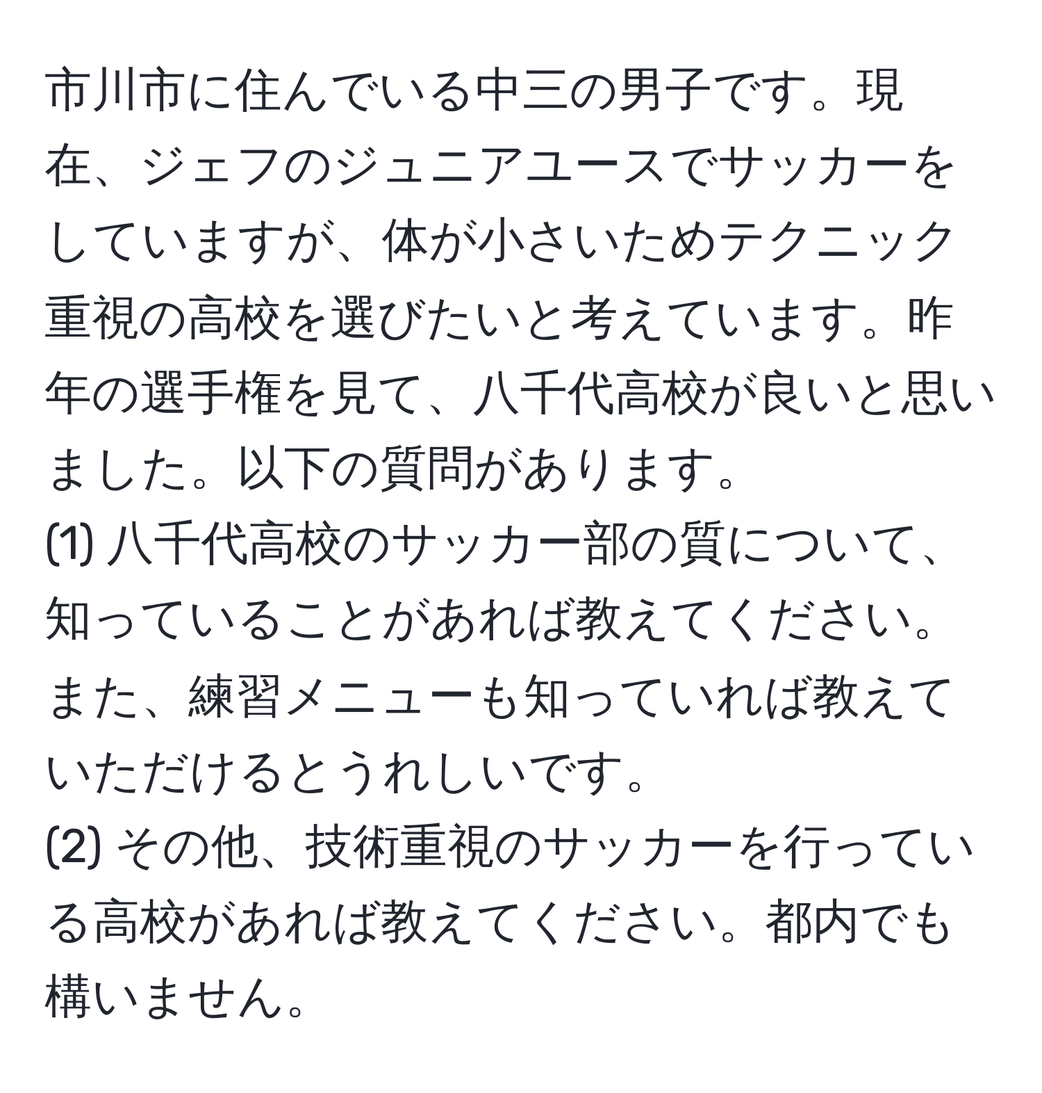 市川市に住んでいる中三の男子です。現在、ジェフのジュニアユースでサッカーをしていますが、体が小さいためテクニック重視の高校を選びたいと考えています。昨年の選手権を見て、八千代高校が良いと思いました。以下の質問があります。  
(1) 八千代高校のサッカー部の質について、知っていることがあれば教えてください。また、練習メニューも知っていれば教えていただけるとうれしいです。  
(2) その他、技術重視のサッカーを行っている高校があれば教えてください。都内でも構いません。