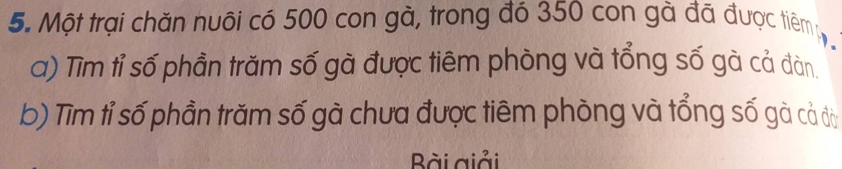 Một trại chăn nuôi có 500 con gà, trong đó 350 con gà đã được tiêmp 
a) Tìm tỉ số phần trăm số gà được tiêm phòng và tổng số gà cả đàn. 
b) Tìm tỉ số phần trăm số gà chưa được tiêm phòng và tổng số gà cả đờ 
Bài giải