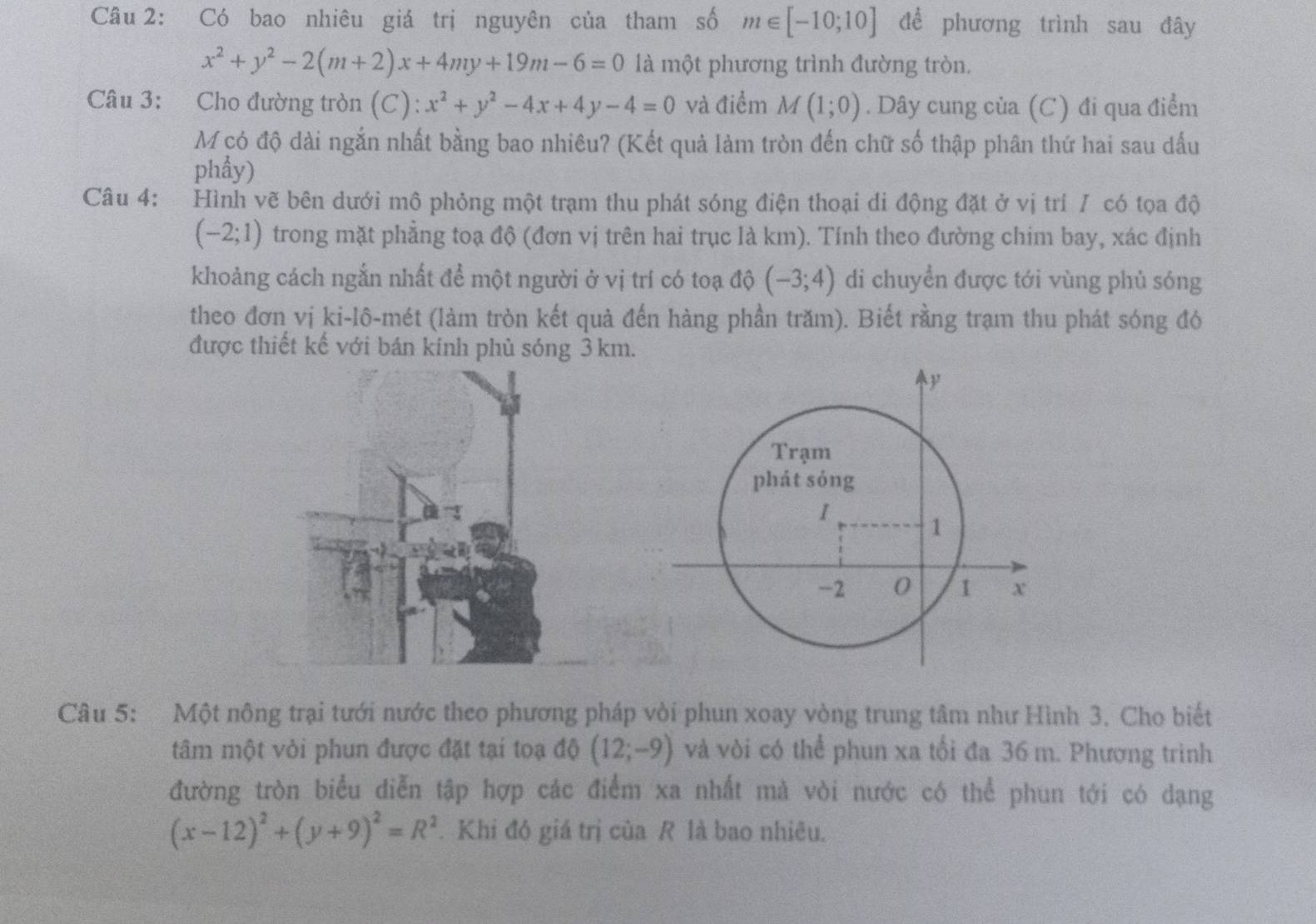 Có bao nhiêu giá trị nguyên của tham số m∈ [-10;10] để phương trình sau đây
x^2+y^2-2(m+2)x+4my+19m-6=0 là một phương trình đường tròn.
Câu 3: Cho đường tròn (C): x^2+y^2-4x+4y-4=0 và điểm M(1;0). Dây cung của (C) đi qua điểm
M có độ dài ngắn nhất bằng bao nhiêu? (Kết quả làm tròn đến chữ số thập phân thứ hai sau dấu
phẩy)
Câu 4: Hình vẽ bên dưới mô phỏng một trạm thu phát sóng điện thoại di động đặt ở vị trí / có tọa độ
(-2;1) trong mặt phẳng toạ độ (đơn vị trên hai trục là km). Tính theo đường chim bay, xác định
khoảng cách ngắn nhất để một người ở vị trí có toạ độ (-3;4) di chuyển được tới vùng phủ sóng
theo đơn vị ki-lô-mét (làm tròn kết quả đến hàng phần trăm). Biết rằng trạm thu phát sóng đó
được thiết kế với bán kinh phù sóng 3 km.
Câu 5: Một nông trại tưới nước theo phương pháp vòi phun xoay vòng trung tâm như Hình 3. Cho biết
tâm một vỏi phun được đặt tại toạ độ (12;-9) và vòi có thể phun xa tối đa 36 m. Phương trinh
đường tròn biểu diễn tập hợp các điểm xa nhất mà vòi nước có thể phun tới có dạng
(x-12)^2+(y+9)^2=R^2. Khi đó giá trị của R là bao nhiêu.