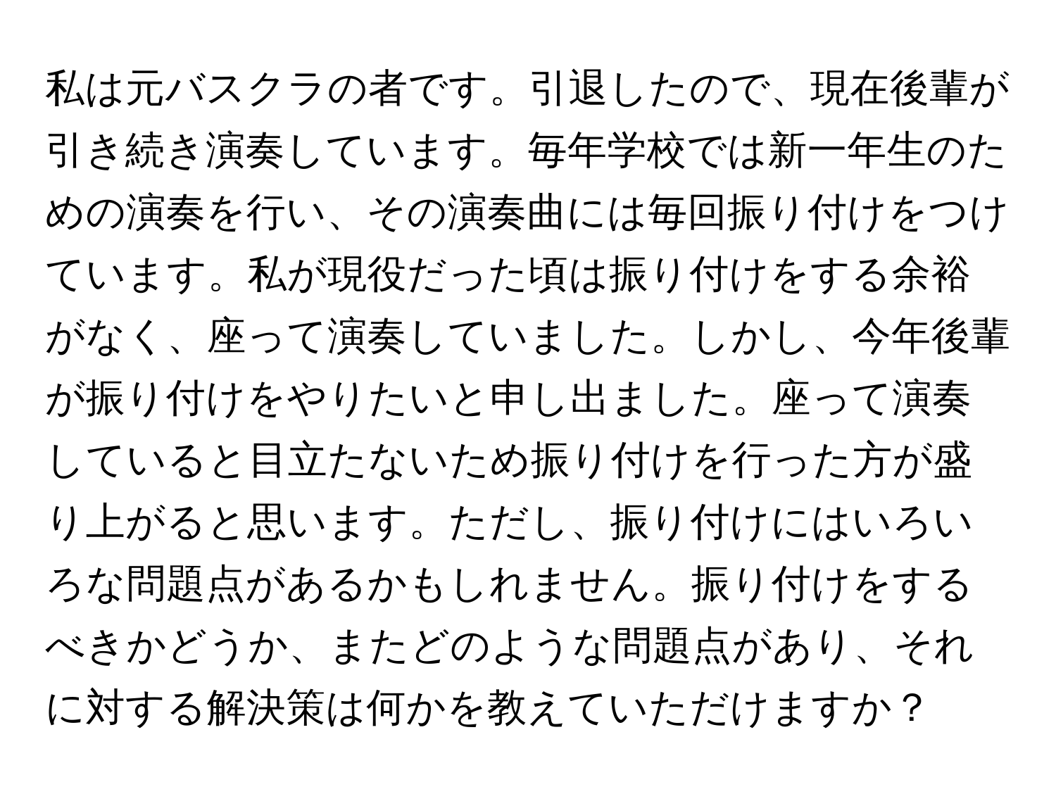 私は元バスクラの者です。引退したので、現在後輩が引き続き演奏しています。毎年学校では新一年生のための演奏を行い、その演奏曲には毎回振り付けをつけています。私が現役だった頃は振り付けをする余裕がなく、座って演奏していました。しかし、今年後輩が振り付けをやりたいと申し出ました。座って演奏していると目立たないため振り付けを行った方が盛り上がると思います。ただし、振り付けにはいろいろな問題点があるかもしれません。振り付けをするべきかどうか、またどのような問題点があり、それに対する解決策は何かを教えていただけますか？