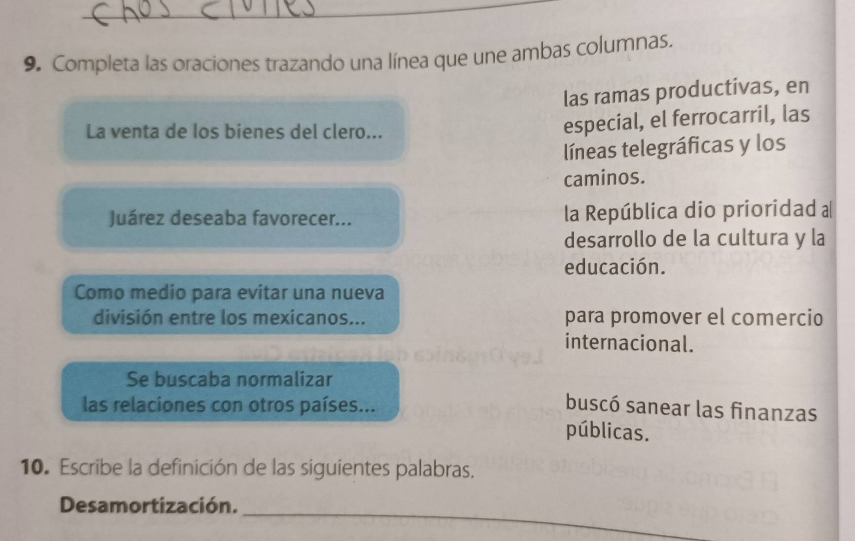 Completa las oraciones trazando una línea que une ambas columnas. 
las ramas productivas, en 
La venta de los bienes del clero... 
especial, el ferrocarril, las 
líneas telegráficas y los 
caminos. 
Juárez deseaba favorecer... la República dio prioridad a 
desarrollo de la cultura y la 
educación. 
Como medio para evitar una nueva 
división entre los mexicanos... para promover el comercio 
internacional. 
Se buscaba normalizar 
las relaciones con otros países... buscó sanear las finanzas 
públicas. 
10. Escribe la definición de las siguientes palabras. 
_ 
Desamortización.