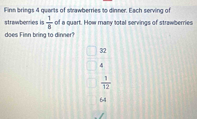 Finn brings 4 quarts of strawberries to dinner. Each serving of
strawberries is  1/8  of a quart. How many total servings of strawberries
does Finn bring to dinner?
32
4
 1/12 
64