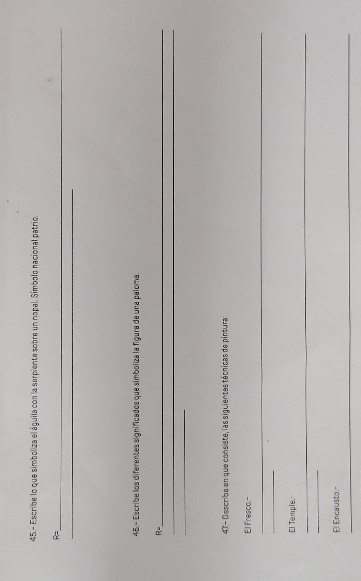 45.- Escribe lo que simboliza el águila con la serpiente sobre un nopal. Símbolo nacional patrio. 
_ R=
_ 
46.- Escribe los diferentes significados que simboliza la figura de una paloma.
R= _ 
_ 
_ 
47.- Describe en que consiste, las siguientes técnicas de pintura: 
El Fresco.- 
_ 
_ 
El Temple.- 
_ 
_ 
El Encausto.- 
_