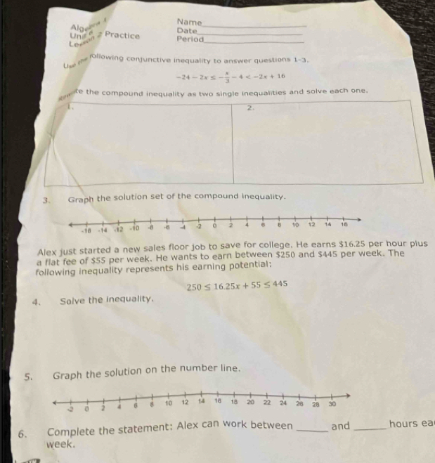 Algeara 
Name 
Date 
_ 
Une e 2 Practice Period_ 
Lozson 
_ 
llowing confunctive inequality to answer questions 1-3, 
Unw t
-24-2x≤ - x/3 -4
te the compound inequality as two single inequalities and solve each one. 
1、 
2. 
3. Graph the solution set of the compound inequality. 
Alex just started a new sales floor job to save for college. He earns $16.25 per hour plus 
a flat fee of $55 per week. He wants to earn between $250 and $445 per week. The 
following inequality represents his earning potential:
250≤ 16.25x+55≤ 445
4. Solve the inequality. 
5. Graph the solution on the number line. 
6. Complete the statement: Alex can work between _and _ hours ea
week.