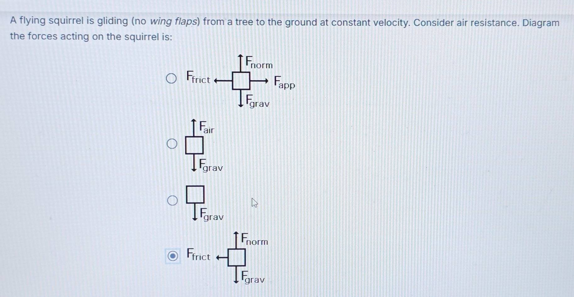 A flying squirrel is gliding (no wing flaps) from a tree to the ground at constant velocity. Consider air resistance. Diagram
the forces acting on the squirrel is:
_ I_IF
frac □ 1F_grav
frac □ sqrt(F)_grav
+F_norm
F_frict rightarrow frac □ IF_0rav