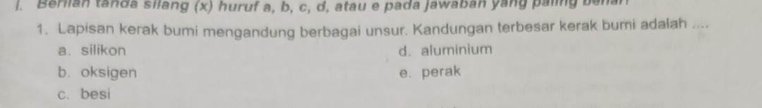 Berlian tanda silang (x) huruf a, b, c, d, atau e pada jawaban yang paling benan
1. Lapisan kerak bumi mengandung berbagai unsur. Kandungan terbesar kerak bumi adalah ....
a. silikon d. aluminium
b. oksigen e. perak
c. besi