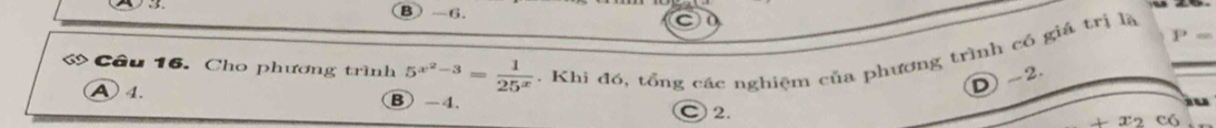 P_
Cầu 16. Cho phương trình 5^(x^2)-3= 1/25^x . Khi đó, tổng các nghiệm của phương trình có giả trị là_
D -2.
A 4. B) -4 C 2.
có