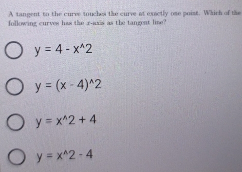 A tangent to the curve touches the curve at exactly one point. Which of the
following curves has the x-axis as the tangent line?
y=4-x^(wedge)2
y=(x-4)^wedge 2
y=x^(wedge)2+4
y=x^(wedge)2-4