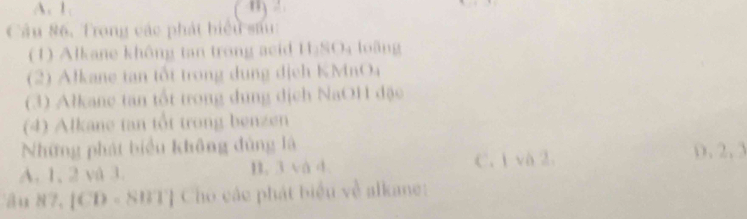 A. 1 m
Câu 86. Trong các phát biểu sau:
(1) Alkane không tan trong acid H₂SO₄ loãng
(2) Alkane tan tốt trong dung dịch KMnO4
(3) Alkane tan tốt trong dung dịch NaOH đặc
(4) Alkane tan tổt trong benzen
Những phát biểu không đùng là
C. 1 và 2. 0, 2, 3
A. 1, 2 và 3. B. 3 và 4
Câu 87, [CD - SBT] Cho các phát biểu về alkane: