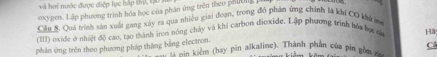 và hơi nước được diệp lục hấp thụ, tạo sĩ 
oxygen. Lập phương trình hóa học của phản ứng trên theo phường pi 
Câu S. Quá trình sản xuất gang xảy ra qua nhiều giai đoạn, trong đó phản ứng chính là khí CO khử n 
(III) oxide ở nhiệt độ cao, tạo thành iron nóng chảy và khí carbon dioxide. Lập phương trình hóa học của 
Hã 
phản ứng trên theo phương pháp thăng bằng electron. 
- n iểm (hay pin alkaline). Thành phần của pin gồm zi Câ