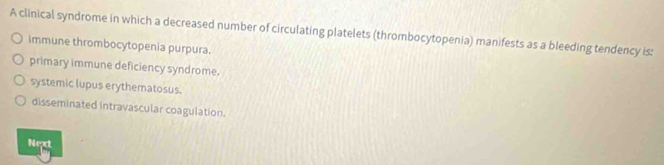 A clinical syndrome in which a decreased number of circulating platelets (thrombocytopenia) manifests as a bleeding tendency is:
immune thrombocytopenia purpura.
primary immune deficiency syndrome.
systemic lupus erythematosus.
disseminated intravascular coagulation.
Next