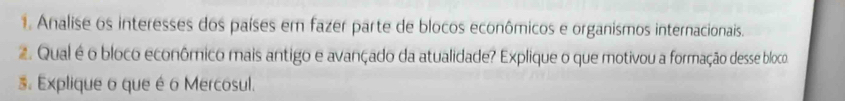 Analise os interesses dos países em fazer parte de blocos econômicos e organismos internacionais. 
2. Qual é o bloco econômico mais antigo e avançado da atualidade? Explique o que motivou a formação desse bloco 
3 Explique o que é o Mercosul.