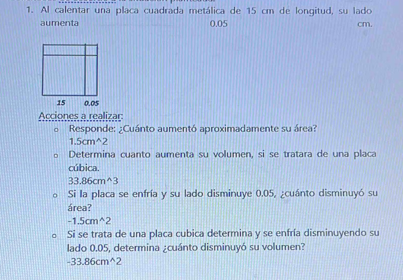 Al calentar una placa cuadrada metálica de 15 cm de longitud, su lado 
aumenta 0.05 cm. 
Acciones a realizar: 
. Responde: ¿Cuánto aumentó aproximadamente su área?
1.5cm^(wedge)2
Determina cuanto aumenta su volumen, si se tratara de una placa 
cúbica.
33.86cm^(wedge)3
Si la placa se enfría y su lado disminuye 0.05, ¿cuánto disminuyó su 
área?
-1.5cm^(wedge)2
Si se trata de una placa cubica determina y se enfría disminuyendo su 
lado 0.05, determina ¿cuánto disminuyó su volumen?
-33.86cm^(wedge)2