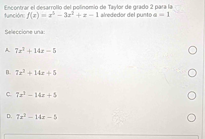 Encontrar el desarrollo del polinomio de Taylor de grado 2 para la
función: f(x)=x^5-3x^2+x-1 alrededor del punto a=1
Seleccione una:
A. 7x^2+14x-5
B. 7x^2+14x+5
C. 7x^2-14x+5
D. 7x^2-14x-5