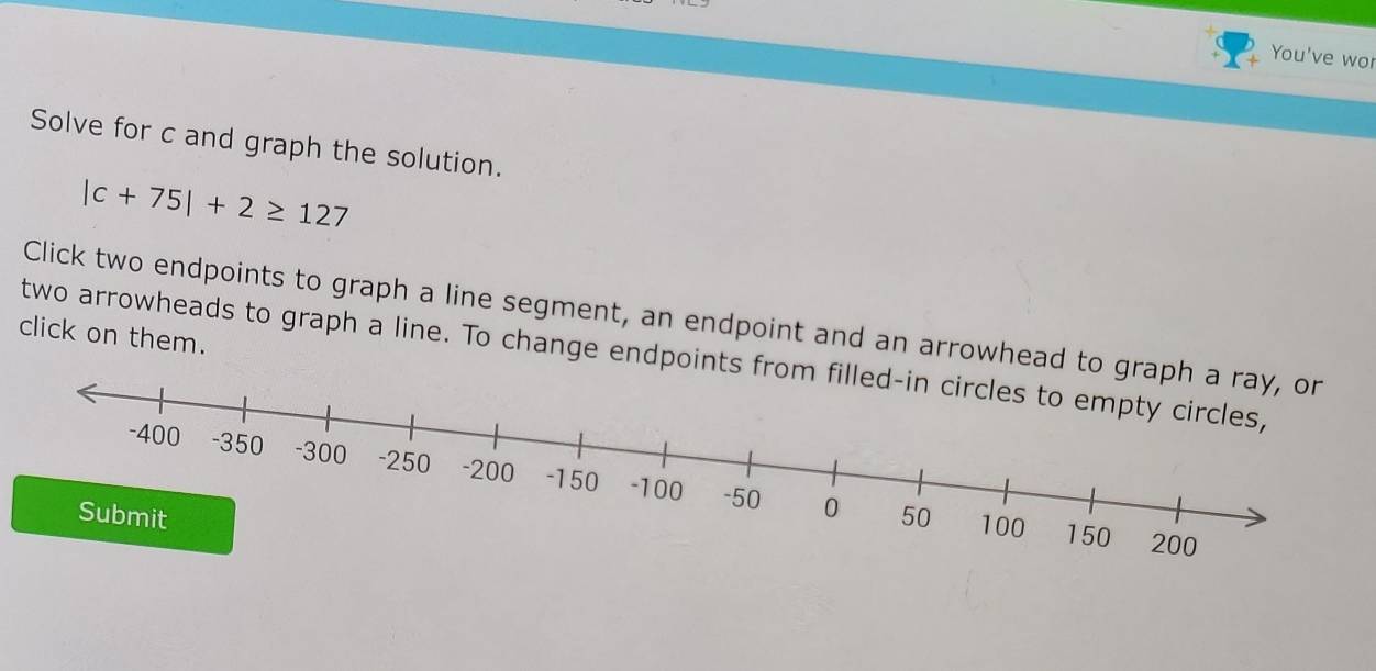 You've wor 
Solve for c and graph the solution.
|c+75|+2≥ 127
Click two endpoints to graph a line segment, an endpoint and an arrowhead to gra 
click on them. 
two arrowheads to graph a line. To change endpoints from