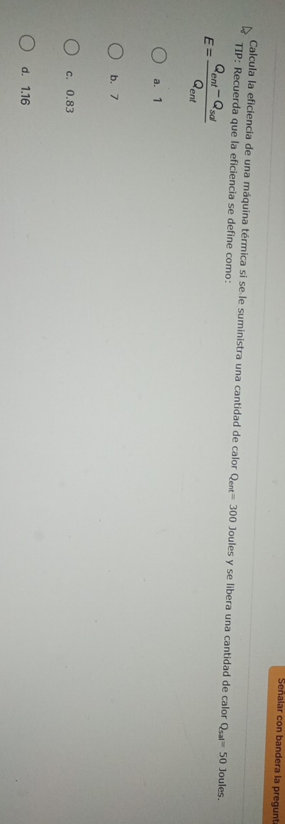 Señalar con bandera la pregunt
Calcula la eficiencia de una máquina térmica si se le suministra una cantidad de calor Q_ent=300 Joules y se libera una cantidad de calor Q_sal=50 Joules.
TIP: Recuerda que la eficiencia se define como:
E=frac Q_ent-Q_solQ_ent
a. 1
b. 7
c. 0.83
d. 1.16