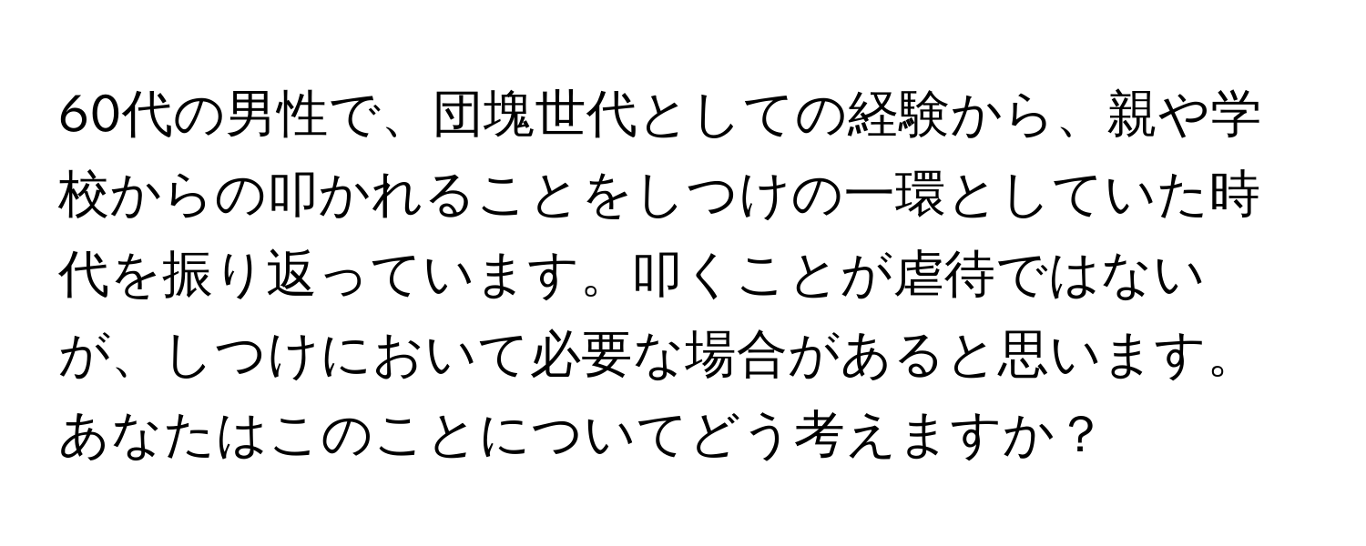 60代の男性で、団塊世代としての経験から、親や学校からの叩かれることをしつけの一環としていた時代を振り返っています。叩くことが虐待ではないが、しつけにおいて必要な場合があると思います。あなたはこのことについてどう考えますか？