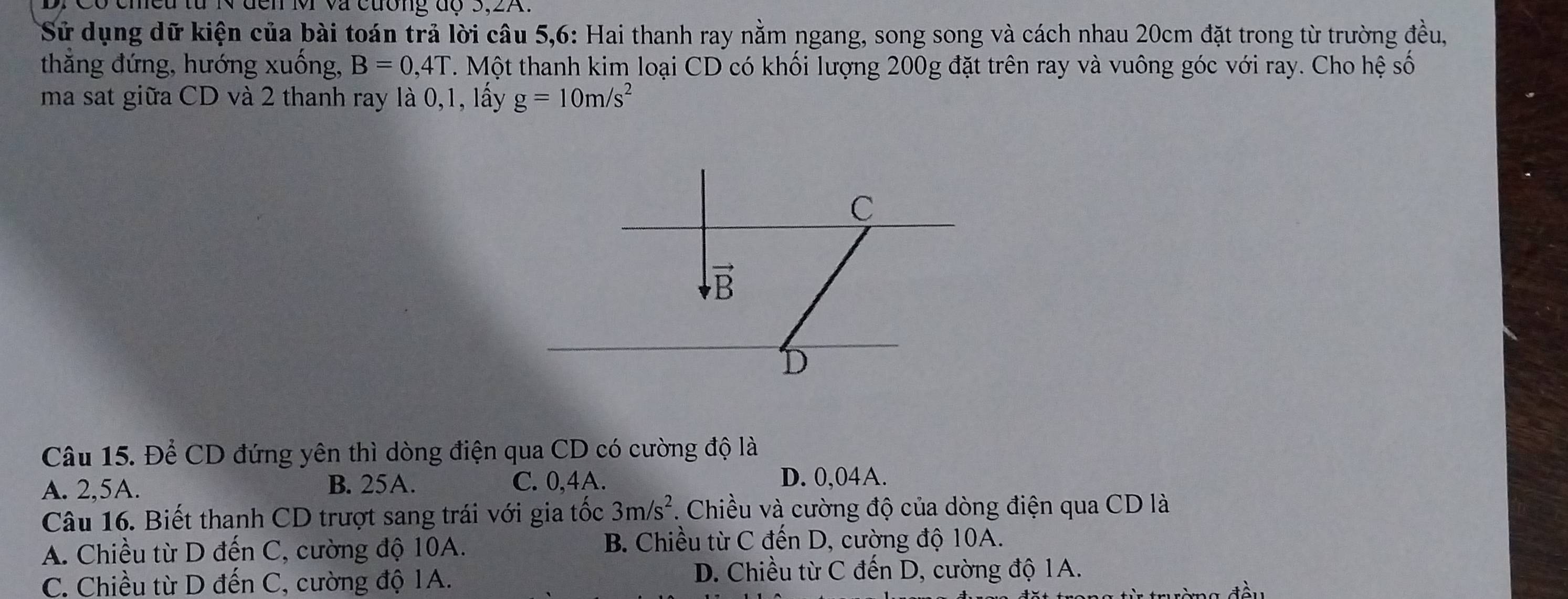 ó cmeu từ N đến MM và cường độ 3,2A.
Sử dụng dữ kiện của bài toán trả lời câu 5,6: Hai thanh ray nằm ngang, song song và cách nhau 20cm đặt trong từ trường đều,
thăng đứng, hướng xuống, B=0,4T. Một thanh kim loại CD có khối lượng 200g đặt trên ray và vuông góc với ray. Cho hệ số
ma sat giữa CD và 2 thanh ray là 0,1, lấy g=10m/s^2
Câu 15. Để CD đứng yên thì dòng điện qua CD có cường độ là
A. 2,5A. B. 25A. C. 0,4A.
D. 0,04A.
Câu 16. Biết thanh CD trượt sang trái với gia tốc 3m/s^2. Chiều và cường độ của dòng điện qua CD là
A. Chiều từ D đến C, cường độ 10A. B. Chiều từ C đến D, cường độ 10A.
C. Chiều từ D đến C, cường độ 1A.
D. Chiều từ C đến D, cường độ 1A.