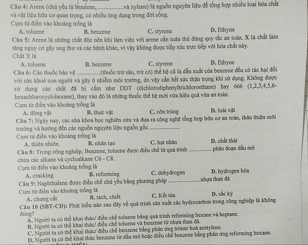 Câầu 4: Arene (chủ yếu là benzene_ (và xylene) là nguồn nguyên liệu để tổng hợp nhiều loại hóa chất
và vật liệu hữu cơ quan trọng, có nhiều ứng dụng trong đời sống.
Cụm từ điền vào khoảng trống là
A. toluene B. benzene C. styrene D. Ethyne
Câu 5: Arene là những chất độc nên khi làm việc với arene cần tuân thủ đúng quy tắc an toàn. X là chất làm
tăng nguy cơ gây ung thư và các bệnh khác, vì vậy không được tiếp xúc trực tiếp với hóa chất này.
Chất X là
A. toluene B. benzene C. styrene D. Ethyne
Câu 6: Các thuốc bảo vệ _1(thuốc trừ sâu, trừ cỏ) thế hệ cũ là dẫn xuất của benzene đều có tác hại đối
với sức khoẻ con người và gây ô nhiễm môi trường, do vậy cần hết sức thận trọng khi sử dụng. Không được
sử dụng các chất đã bị cẩm như DDT (dichlorodiphenyltrichloroethane) hay 666 (1,2,3,4,5,6-
hexachlorocyclohexane), thay vào đó là những thuốc thế hệ mới vừa hiệu quả vừa an toàn.
Cụm từ điền vào khoảng trống là
A. động vật B. thực vật C. côn trùng D. loài vật
Câu 7: Ngày nay, các nhà khoa học nghiên cứu và đưa ra công nghệ tổng hợp hữu cơ an toàn, thân thiện môi
trường và hướng đến các nguồn nguyên liệu nguồn gốc_
Cụm từ điền vào khoảng trống là
A. thiên nhiên. B. nhân tạo C. hạt nhân D. chất thải
Câu 8: Trong công nghiệp, Benzene, toluene được điều chế từ quá trình _phân đoạn dầu mỏ
chứa các alkane và cycloalkane C6 - C8.
Cụm từ điền vào khoảng trống là
A. cracking B. reforming C. dehydrogen D. hydrogen hóa
Câu 9: Naphthalene được điều chế chủ yếu bằng phương pháp _tnhựa than đá
Cụm từ điền vào khoảng trống là D. sắc ký
A. chưng cất B. tách, chiết C. Kết tủa
Câu 10 (SBT-CD): Phát biểu nào sau đây về quá trình sản xuất các hydrocarbon trong công nghiệp là không
đúng?
Á. Người ta có thể khai thác/ điều chế toluene bằng quá trình reforming hexane và heptane.
B. Người ta có thể khai thác/ điều chế toluene và benzene từ nhựa than đá.
C. Người ta có thể khai thác/ điều chế benzene bằng phản ứng trimer hoá acetylene.
D. Người ta có thể khai thác benzene từ dầu mỏ hoặc điều chế benzene bằng phản ứng reforming hexane.