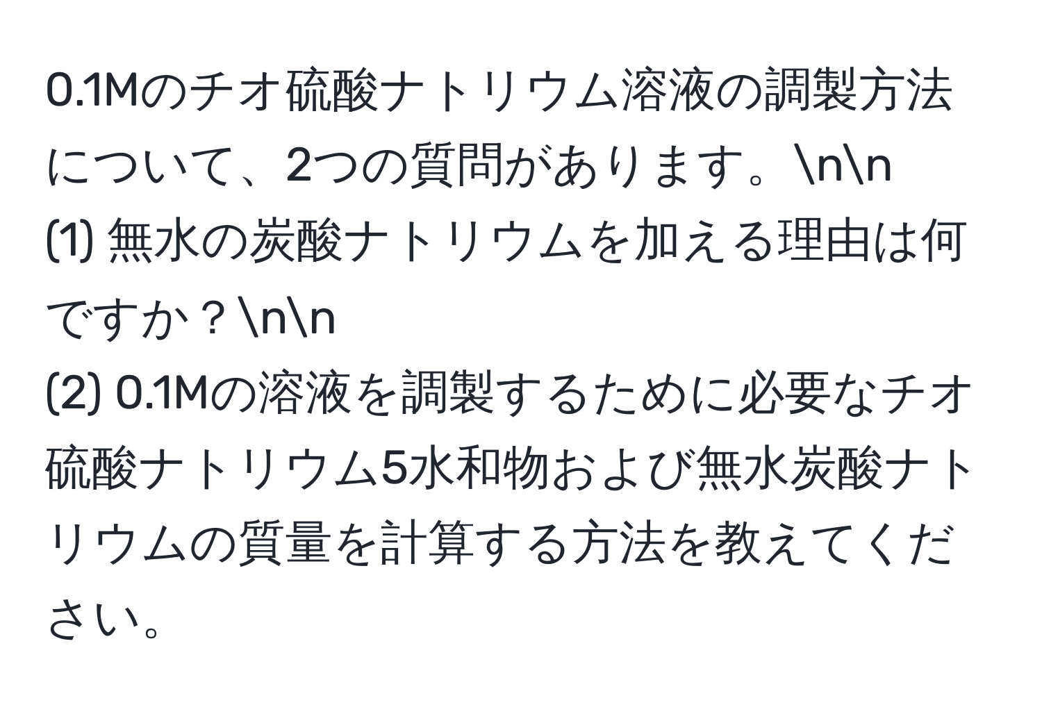 0.1Mのチオ硫酸ナトリウム溶液の調製方法について、2つの質問があります。nn
(1) 無水の炭酸ナトリウムを加える理由は何ですか？nn
(2) 0.1Mの溶液を調製するために必要なチオ硫酸ナトリウム5水和物および無水炭酸ナトリウムの質量を計算する方法を教えてください。