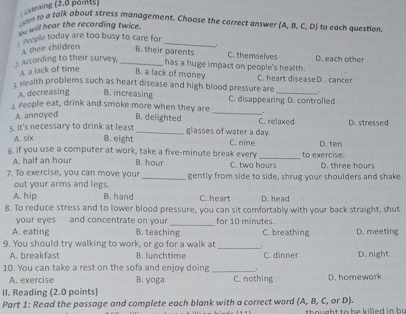 Listening (2.0 points)
sten to a talk about stress management. Choose the correct answer (A,B,C,D) to each question.
w will hear the recording twice.
People today are too busy to care for_
A their children
B. their parents C. themselves D. each other
2. According to their survey, _has a huge impact on people's health.
A. a lack of time
B. a lack of money C. heart diseaseD . cancer
3. Health problems such as heart disease and high blood pressure are
A. decreasing B. increasing C. disappearing D. controlled
4. People eat, drink and smoke more when they are
_
.
A. annoyed B. delighted C. relaxed D. stressed
5. It's necessary to drink at least _glasses of water a day.
A. six B. eight C. nine D. ten
6. If you use a computer at work, take a five-minute break every _to exercise.
A. half an hour B. hour C. two hours D. three hours
7. To exercise, you can move your_ gently from side to side, shrug your shoulders and shake
out your arms and legs.
A. hip B. hand C. heart D. head
8. To reduce stress and to lower blood pressure, you can sit comfortably with your back straight, shut
your eyes and concentrate on your_ for 10 minutes.
A. eating B. teaching C. breathing D. meeting
9. You should try walking to work, or go for a walk at_ .
A. breakfast B. lunchtime C. dinner D. night
10. You can take a rest on the sofa and enjoy doing_ .
A. exercise B. yoga C. nothing D. homework
II. Reading (2.0 points)
Part 1: Read the passage and complete each blank with a correct word (A, B, C, or D).
tho ught to be killed in bu