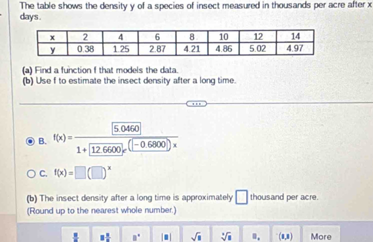 The table shows the density y of a species of insect measured in thousands per acre after x
days. 
(a) Find a function f that models the data. 
(b) Use f to estimate the insect density after a long time. 
B. f(x)= ([5.0460])/1+[12.6600]e^((-0.6800)))x 
C. f(x)=□ (□ )^x
(b) The insect density after a long time is approximately □ thousand per acre. 
(Round up to the nearest whole number.)
 □ /□   □  □ /□   □° |□ | sqrt(□ ) sqrt[3](□ ) □ . (0,8) More