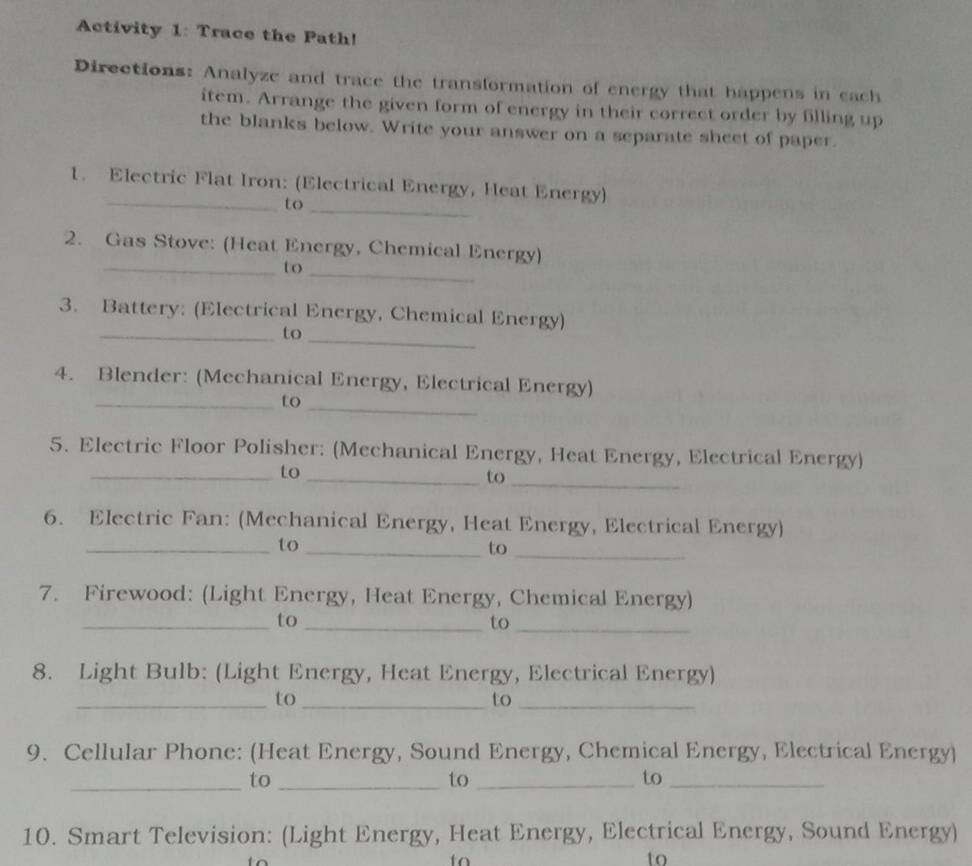 Activity 1: Trace the Path! 
Directions: Analyze and trace the transformation of energy that happens in cach 
item. Arrange the given form of energy in their correct order by filling up 
the blanks below. Write your answer on a separate sheet of paper. 
_ 
_ 
1. Electric Flat Iron: (Electrical Energy, Heat Energy) 
to 
2. Gas Stove: (Heat Energy, Chemical Energy) 
_to_ 
3. Battery: (Electrical Energy, Chemical Energy) 
_to_ 
4. Blender: (Mechanical Energy, Electrical Energy) 
_ 
_to 
5. Electric Floor Polisher: (Mechanical Energy, Heat Energy, Electrical Energy) 
_to 
_to_ 
6. Electric Fan: (Mechanical Energy, Heat Energy, Electrical Energy) 
_to_ 
to_ 
7. Firewood: (Light Energy, Heat Energy, Chemical Energy) 
_to_ 
to_ 
8. Light Bulb: (Light Energy, Heat Energy, Electrical Energy) 
_to_ 
to_ 
9. Cellular Phone: (Heat Energy, Sound Energy, Chemical Energy, Electrical Energy) 
_to_ 
to_ 
to_ 
10. Smart Television: (Light Energy, Heat Energy, Electrical Energy, Sound Energy) 
to 
to