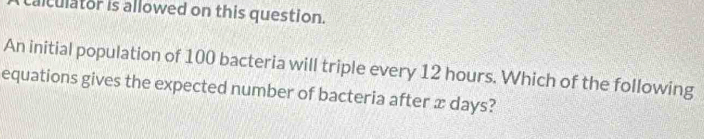 lculator is allowed on this question. 
An initial population of 100 bacteria will triple every 12 hours. Which of the following 
equations gives the expected number of bacteria after æ days?