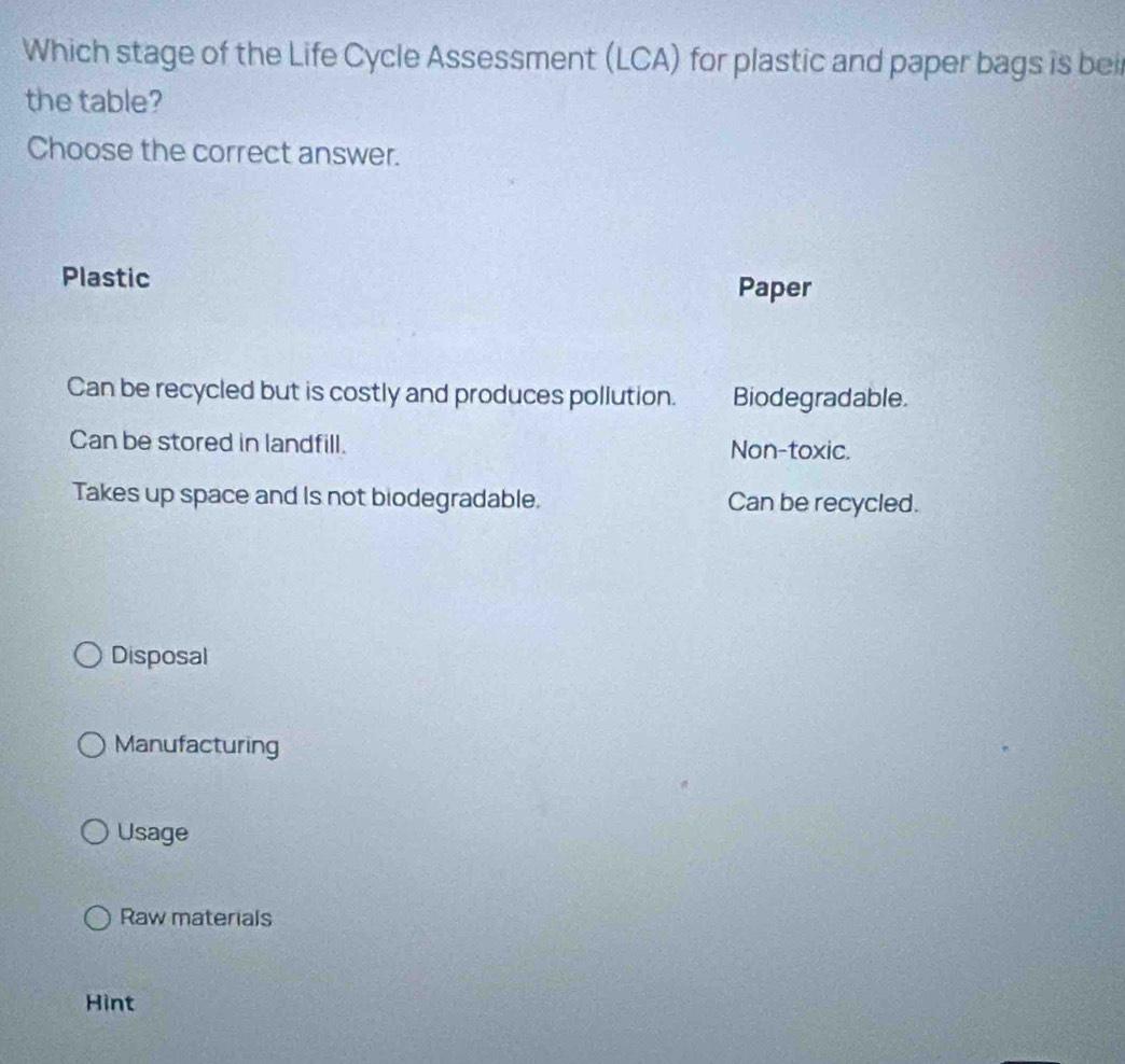 Which stage of the Life Cycle Assessment (LCA) for plastic and paper bags is bei
the table?
Choose the correct answer.
Plastic
Paper
Can be recycled but is costly and produces pollution. Biodegradable.
Can be stored in landfill. Non-toxic.
Takes up space and Is not biodegradable. Can be recycled.
Disposal
Manufacturing
Usage
Raw materials
Hint