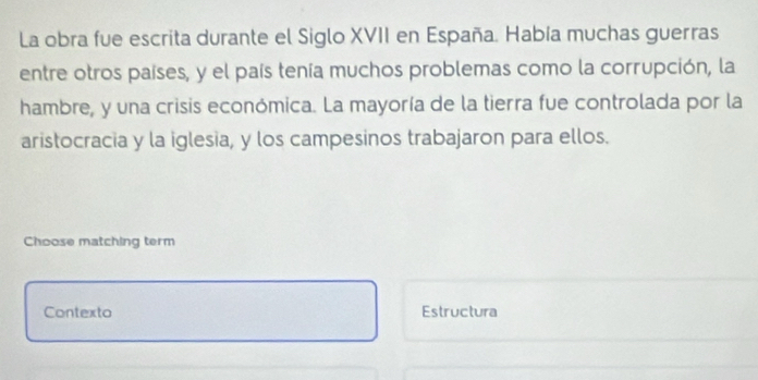 La obra fue escrita durante el Siglo XVII en España. Había muchas guerras
entre otros países, y el país tenía muchos problemas como la corrupción, la
hambre, y una crisis económica. La mayoría de la tierra fue controlada por la
aristocracia y la iglesia, y los campesinos trabajaron para ellos.
Choose matching term
Contexto Estructura