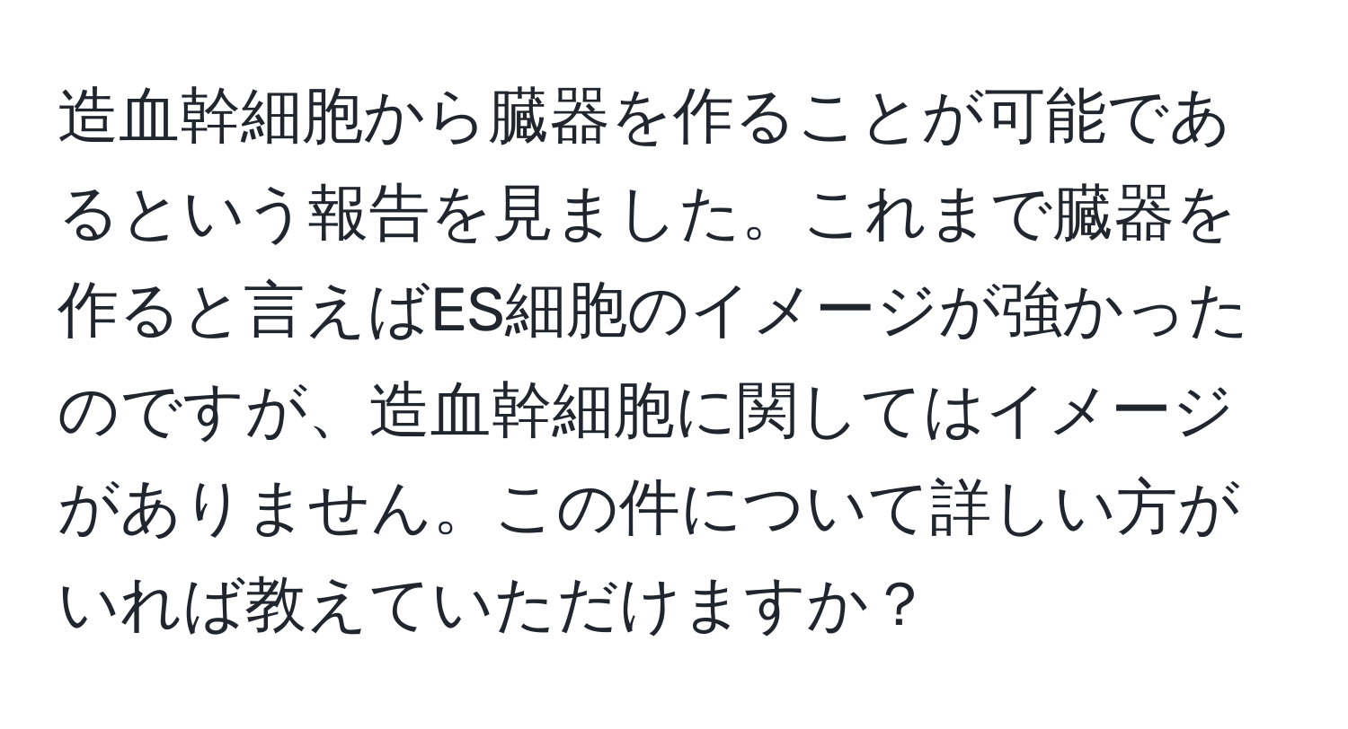 造血幹細胞から臓器を作ることが可能であるという報告を見ました。これまで臓器を作ると言えばES細胞のイメージが強かったのですが、造血幹細胞に関してはイメージがありません。この件について詳しい方がいれば教えていただけますか？