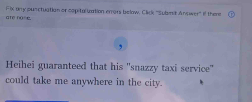 Fix any punctuation or capitalization errors below. Click "Submit Answer" if there 
are none. 
, 
Heihei guaranteed that his "snazzy taxi service" 
could take me anywhere in the city.