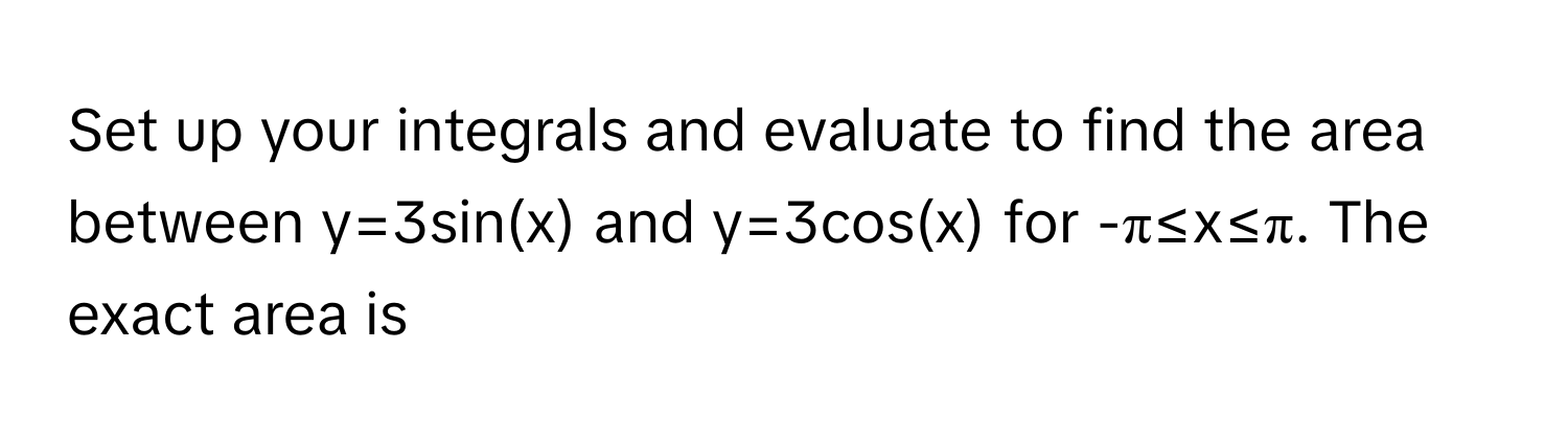 Set up your integrals and evaluate to find the area between y=3sin(x) and y=3cos(x) for -π≤x≤π. The exact area is