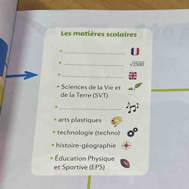 Les matières scolaires 
_ 
_ sqrt(2500)
_ 
Sciences de la Vie et 
de la Terre (SVT) 
_ 
arts plastiques 
technologie (techno) 
histoire-géographie 
Éducation Physique 
et Sportive (EPS)