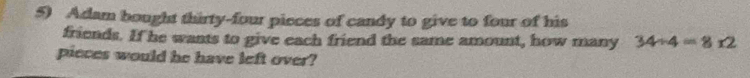 Adam bought thirty-four pieces of candy to give to four of his 
friends. If he wants to give each friend the same amount, how many 34/ 4=812
pieces would he have left over?