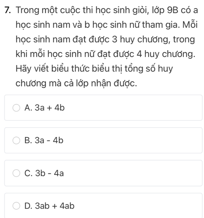 Trong một cuộc thi học sinh giỏi, lớp 9B có a
học sinh nam và b học sinh nữ tham gia. Mỗi
học sinh nam đạt được 3 huy chương, trong
khi mỗi học sinh nữ đạt được 4 huy chương.
Hãy viết biểu thức biểu thị tổng số huy
chương mà cả lớp nhận được.
A. 3a+4b
B. 3a-4b
C. 3b-4a
D. 3ab+4ab