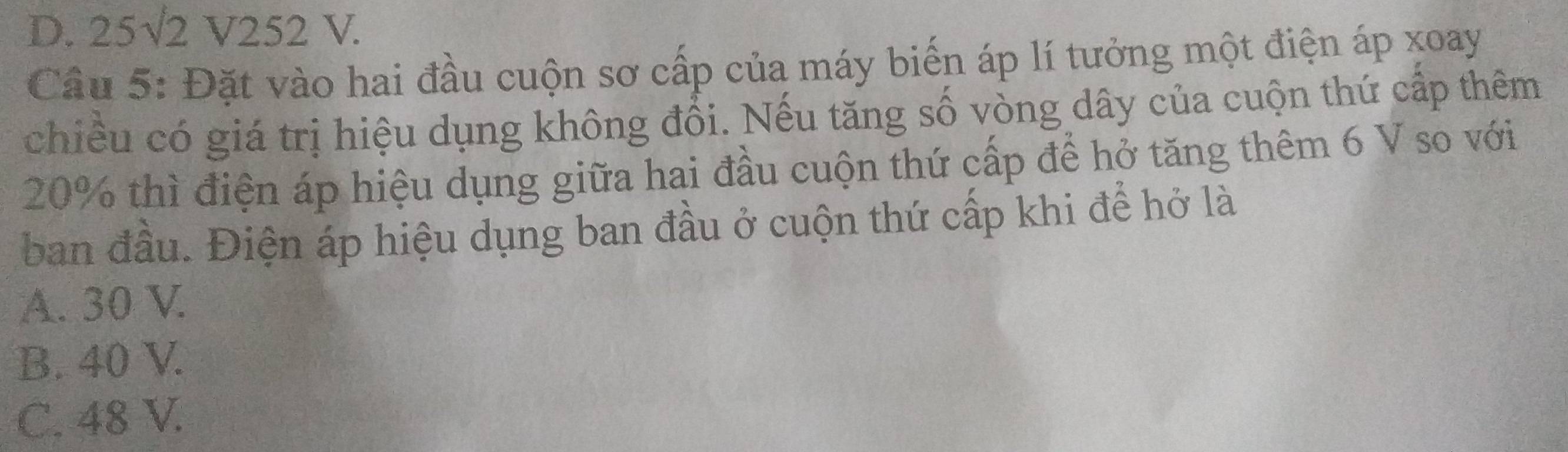 D. 25√2 V252 V.
Câu 5: Đặt vào hai đầu cuộn sơ cấp của máy biến áp lí tưởng một điện áp xoay
chiều có giá trị hiệu dụng không đổi. Nếu tăng số vòng dây của cuộn thứ cấp thêm
20% thì điện áp hiệu dụng giữa hai đầu cuộn thứ cấp để hở tăng thêm 6 V so với
ban đầu. Điện áp hiệu dụng ban đầu ở cuộn thứ cấp khi để hở là
A. 30 V.
B. 40 V.
C. 48 V.