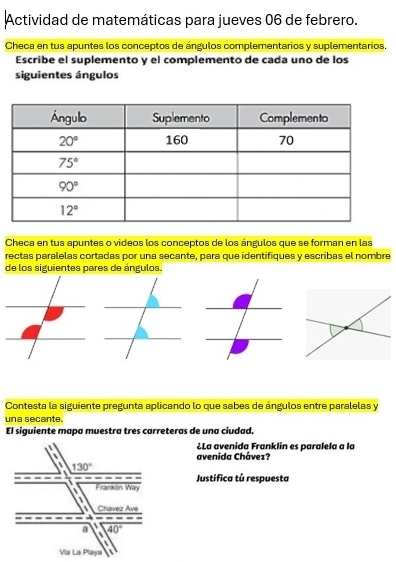 Actividad de matemáticas para jueves 06 de febrero.
Checa en tus apuntes los conceptos de ángulos complementarios y suplementarios.
Escribe el suplemento y el complemento de cada uno de los
siguientes ángulos
Checa en tus apuntes o videos los conceptos de los ángulos que se forman en las
rectas paralelas cortadas por una secante, para que identifiques y escribas el nombre
de los siguientes pares de ángulos.
Contesta la siguiente pregunta aplicando lo que sabes de ángulos entre paralelas y
una secante
El siguiente mapa muestra tres carreteras de una ciudad,
¿La avenida Franklin es paralela a la
avenida Chávez?
Justifica tú respuesta