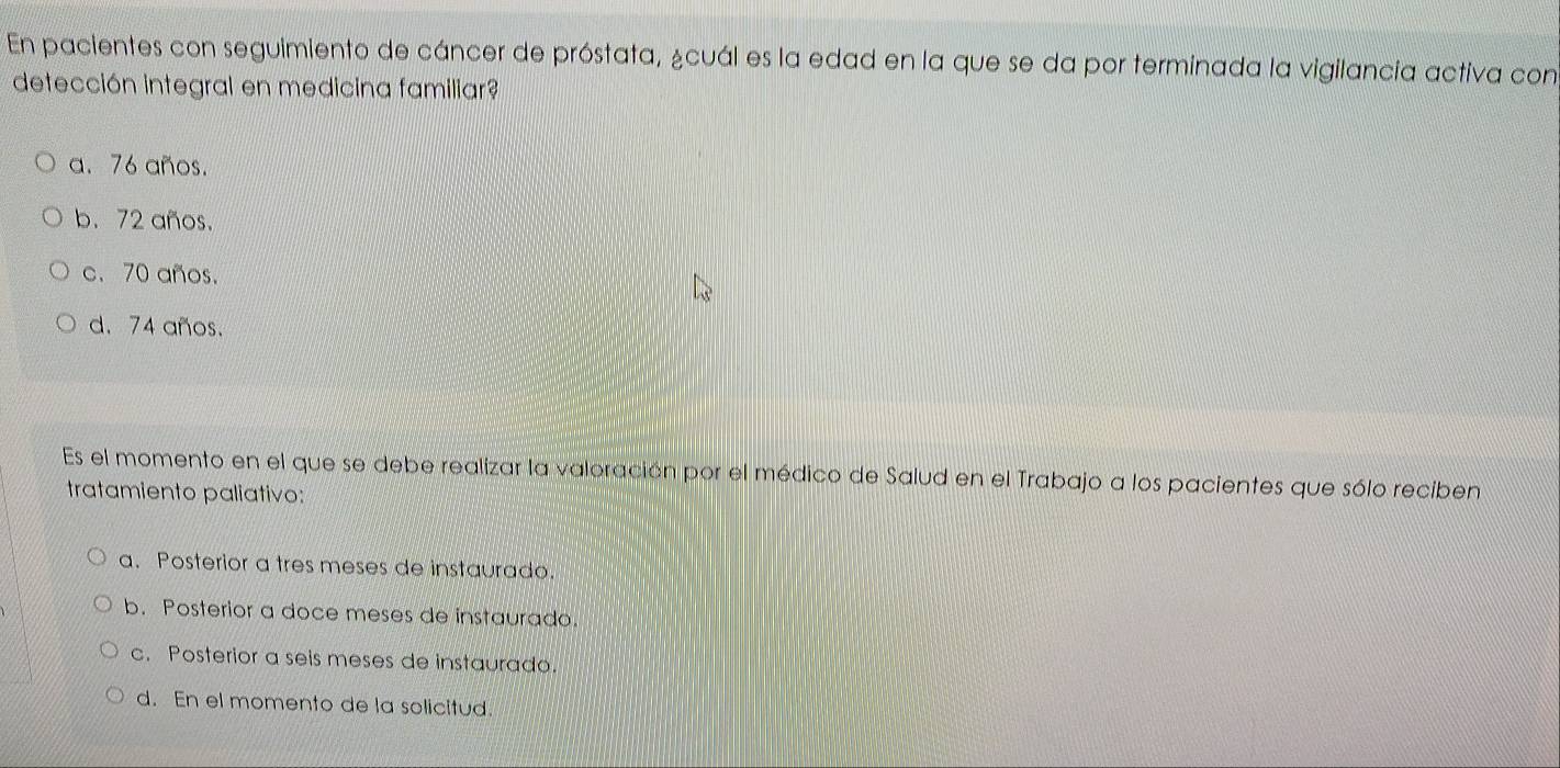 En pacientes con seguimiento de cáncer de próstata, &cuál es la edad en la que se da por terminada la vigilancia activa con
detección integral en medicina familiar?
a. 76 años.
b. 72 años.
c. 70 años.
d. 74 años.
Es el momento en el que se debe realizar la valoración por el médico de Salud en el Trabajo a los pacientes que sólo reciben
tratamiento paliativo:
a. Posterior a tres meses de instaurado.
b. Posterior a doce meses de instaurado.
c. Posterior a seis meses de instaurado.
d. En el momento de la solicitud.