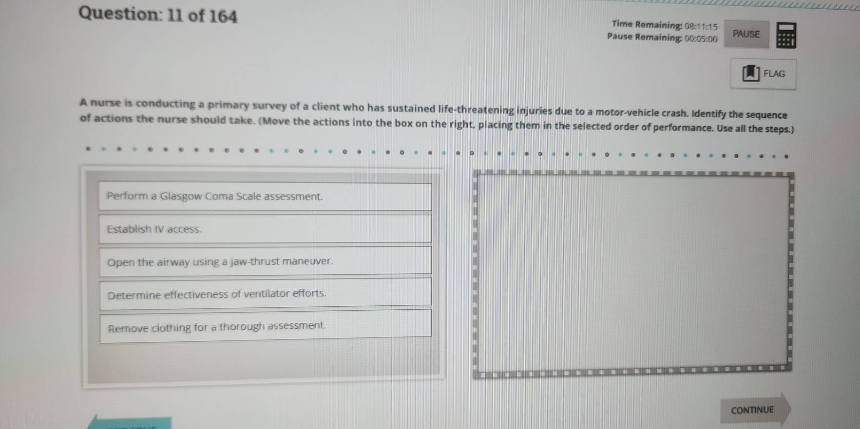 of 164 Pause Remaining: 00:05:00 PAUSE
Time Remaining: 08:11:15
FLAG
A nurse is conducting a primary survey of a client who has sustained life-threatening injuries due to a motor-vehicle crash. Identify the sequence
of actions the nurse should take. (Move the actions into the box on the right, placing them in the selected order of performance. Use all the steps.)
Perform a Glasgow Coma Scale assessment.
Establish IV access.
Open the airway using a jaw-thrust maneuver.
Determine effectiveness of ventilator efforts.
Remove clothing for a thorough assessment.
CONTINUE