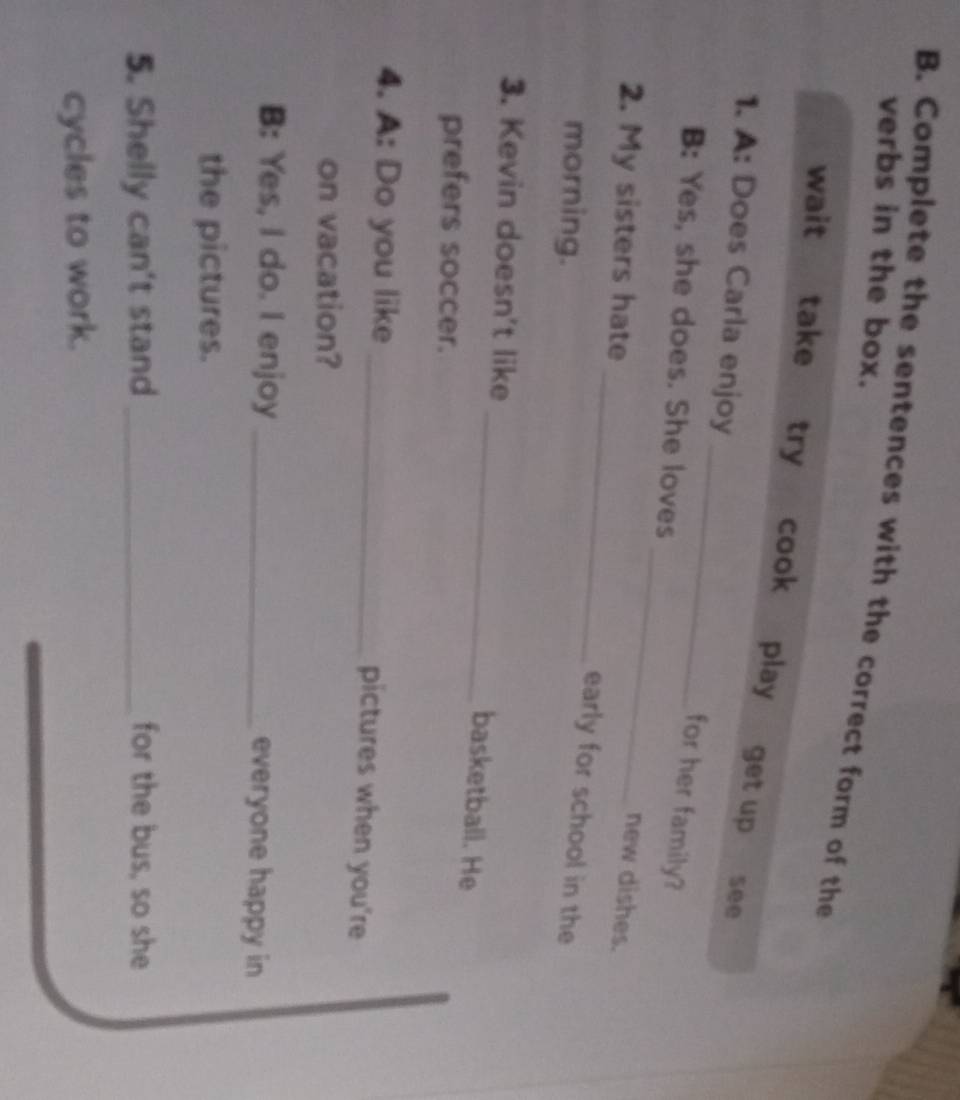 verbs in the box. 
B. Complete the sentences with the correct form of the 
wait take try cook play get up 
_ 
1. A: Does Carla enjoy 
see 
_ 
for her family? 
B: Yes, she does. She loves 
_ 
2. My sisters hate 
new dishes. 
morning. 
early for school in the 
3. Kevin doesn't like 
_basketball. He 
prefers soccer. 
4. A: Do you like 
_pictures when you're 
on vacation? 
B: Yes, I do. I enjoy _everyone happy in 
the pictures. 
5. Shelly can't stand _for the bus, so she 
cycles to work.