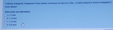 obreros trabajando, trabajando 6 horas diarias construyen un muro en 2 días. ¿Cuánto tardarán 6 obreros trabajando 8
horas diarias?
Seleccione una alternativa:
a. 3.2 dias
b. 2.14 dĩas
c. 1.25 dĩas
d. 0.92 dias