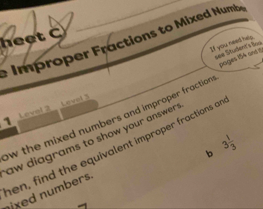 heet C 
e Improper Fractions to Mixed Numbe 
If you need help, 
see Student's Book 
pages 154 and 15
1 Level 2 Level 3 
ow the mixed numbers and improper fraction . 
aw diagrams to show your answer . 
en, find the equivalent improper fractions an 
b 3 1/3 
ixed numbers.