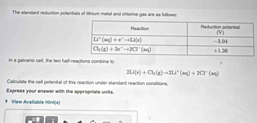 The standard reduction potentials of lithium metal and chlorine gas are as follows:
In a galvanic cell, the two half-reactions combine to
2Li(s)+Cl_2(g)to 2Li^+(aq)+2Cl^-(aq)
Calculate the cell potential of this reaction under standard reaction conditions.
Express your answer with the appropriate units.
View Available Hint(s)