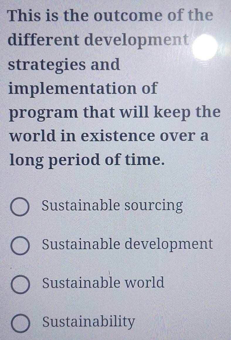 This is the outcome of the
different development
strategies and
implementation of
program that will keep the
world in existence over a
long period of time.
Sustainable sourcing
Sustainable development
Sustainable world
Sustainability