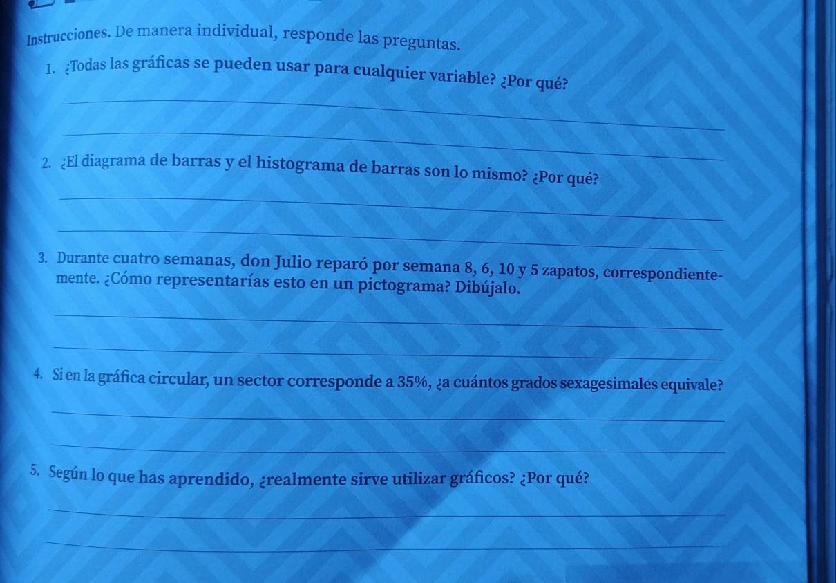 Instrucciones. De manera individual, responde las preguntas. 
_ 
1、 ¿Todas las gráficas se pueden usar para cualquier variable? ¿Por qué? 
_ 
_ 
2. ¿El diagrama de barras y el histograma de barras son lo mismo? ¿Por qué? 
_ 
3. Durante cuatro semanas, don Julio reparó por semana 8, 6, 10 y 5 zapatos, correspondiente- 
mente. ¿Cómo representarías esto en un pictograma? Dibújalo. 
_ 
_ 
4. Si en la gráfica circular, un sector corresponde a 35%, ¿a cuántos grados sexagesimales equivale? 
_ 
_ 
5. Según lo que has aprendido, ¿realmente sirve utilizar gráficos? ¿Por qué? 
_ 
_