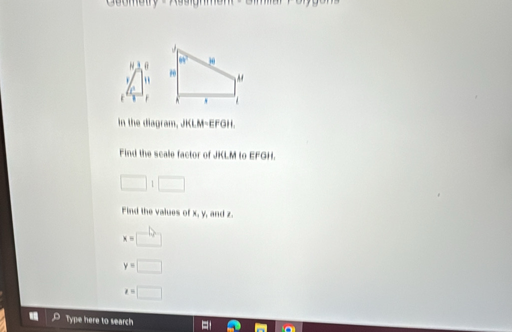 In the diagram, JKLM~EFGH.
Find the scale factor of JKLM to EFGH.
□ :□
Find the values of x, y, and z.
x=□
y=□
z=□
Type here to search